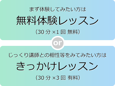 まず無料で体験してみたい方は無料体験レッスン（30分）、じっくり講師との相性をみてみたい方はきっかけレッスン（30分×3回有料）